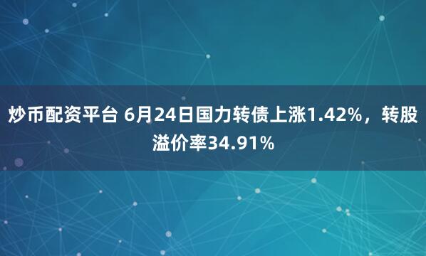 炒币配资平台 6月24日国力转债上涨1.42%，转股溢价率34.91%