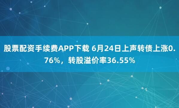 股票配资手续费APP下载 6月24日上声转债上涨0.76%，转股溢价率36.55%