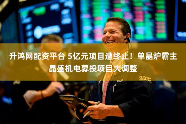 升鸿网配资平台 5亿元项目遭终止！单晶炉霸主晶盛机电募投项目大调整