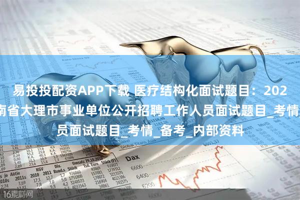 易投投配资APP下载 医疗结构化面试题目：2025年6月14日云南省大理市事业单位公开招聘工作人员面试题目_考情_备考_内部资料