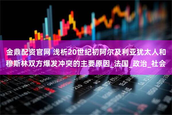 金鼎配资官网 浅析20世纪初阿尔及利亚犹太人和穆斯林双方爆发冲突的主要原因_法国_政治_社会
