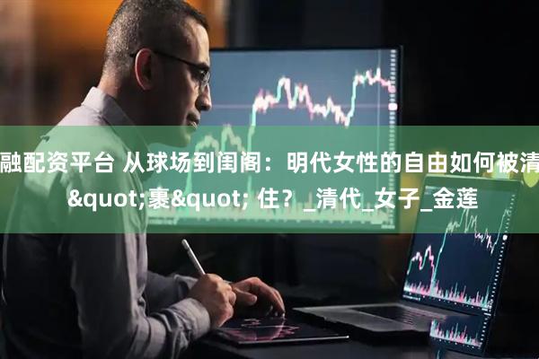 升融配资平台 从球场到闺阁：明代女性的自由如何被清朝 "裹" 住？_清代_女子_金莲