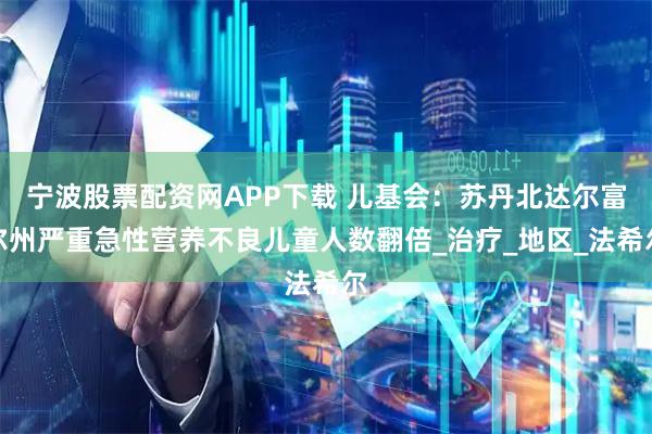 宁波股票配资网APP下载 儿基会：苏丹北达尔富尔州严重急性营养不良儿童人数翻倍_治疗_地区_法希尔