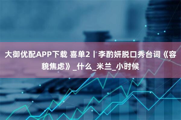 大御优配APP下载 喜单2丨李酌妍脱口秀台词《容貌焦虑》_什么_米兰_小时候