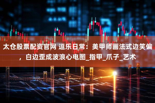 太仓股票配资官网 逗乐日常：美甲师画法式边笑偏，白边歪成波浪心电图_指甲_爪子_艺术