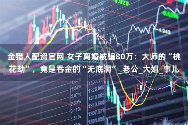 金猎人配资官网 女子离婚被骗80万：大师的“桃花劫”，竟是吞金的“无底洞”_老公_大姐_事儿