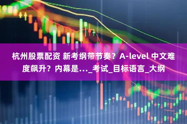 杭州股票配资 新考纲带节奏？A-level 中文难度飙升？内幕是…_考试_目标语言_大纲