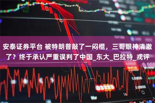 安泰证券平台 被特朗普敲了一闷棍，三哥眼神清澈了？终于承认严重误判了中国_东大_巴拉特_戎评