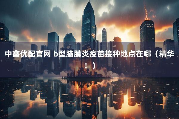 中鑫优配官网 b型脑膜炎疫苗接种地点在哪（精华！）