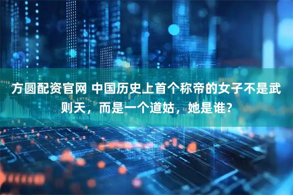 方圆配资官网 中国历史上首个称帝的女子不是武则天，而是一个道姑，她是谁？