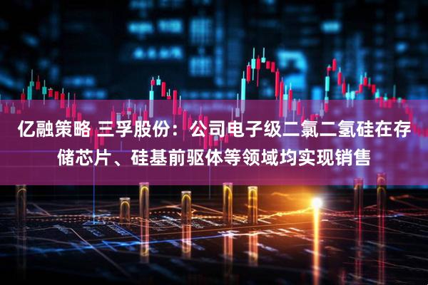 亿融策略 三孚股份：公司电子级二氯二氢硅在存储芯片、硅基前驱体等领域均实现销售