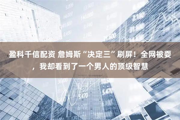 盈科千信配资 詹姆斯“决定三”刷屏！全网被耍，我却看到了一个男人的顶级智慧