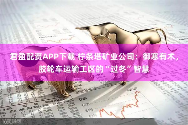 君盈配资APP下载 柠条塔矿业公司：御寒有术，胶轮车运输工区的“过冬”智慧