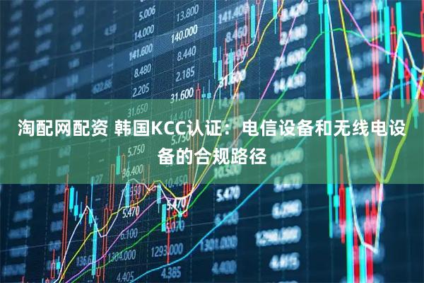 淘配网配资 韩国KCC认证：电信设备和无线电设备的合规路径