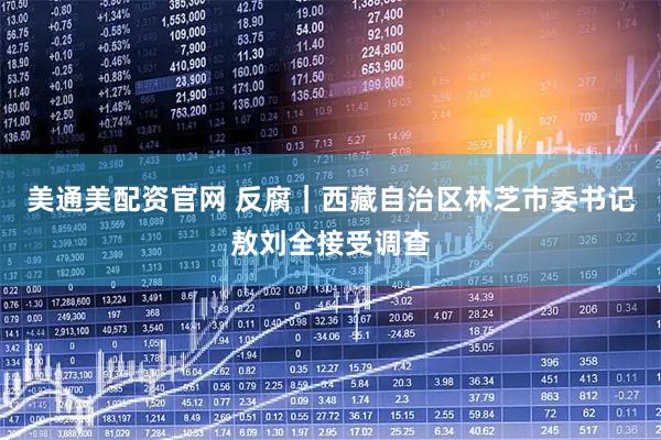 美通美配资官网 反腐｜西藏自治区林芝市委书记敖刘全接受调查