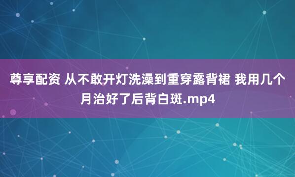 尊享配资 从不敢开灯洗澡到重穿露背裙 我用几个月治好了后背白斑.mp4