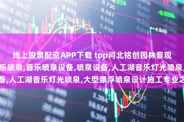 线上股票配资APP下载 top河北铭创园林景观工程有限公司：旱地音乐喷泉,音乐喷泉设备,喷泉设备,人工湖音乐灯光喷泉,大型漂浮喷泉设计施工专业之选