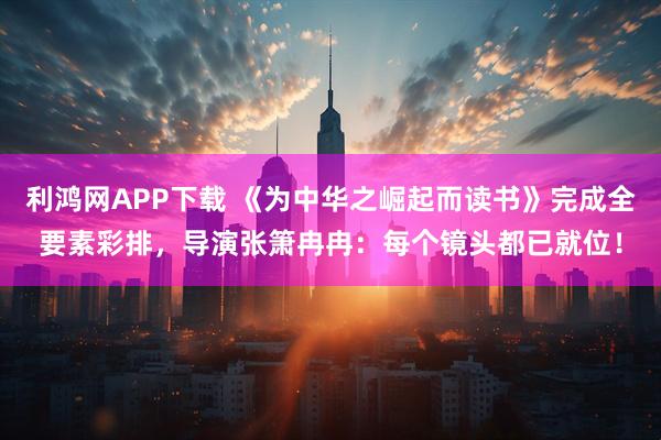 利鸿网APP下载 《为中华之崛起而读书》完成全要素彩排，导演张箫冉冉：每个镜头都已就位！