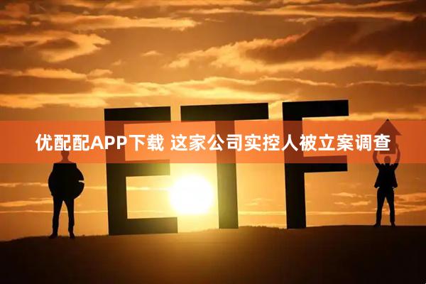 优配配APP下载 这家公司实控人被立案调查