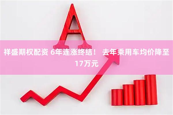 祥盛期权配资 6年连涨终结！ 去年乘用车均价降至17万元