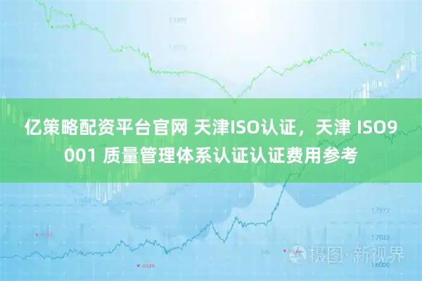亿策略配资平台官网 天津ISO认证，天津 ISO9001 质量管理体系认证认证费用参考