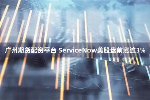 广州期货配资平台 ServiceNow美股盘前涨逾3%