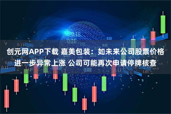 创元网APP下载 嘉美包装：如未来公司股票价格进一步异常上涨 公司可能再次申请停牌核查