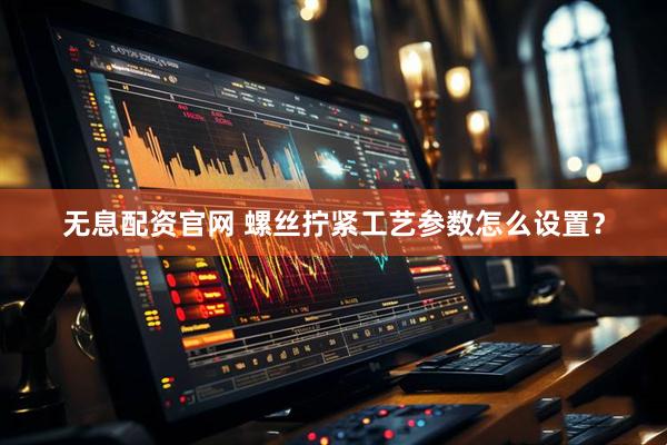 无息配资官网 螺丝拧紧工艺参数怎么设置？
