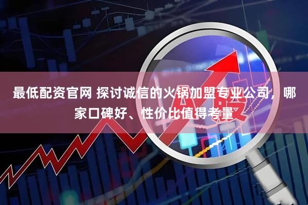 最低配资官网 探讨诚信的火锅加盟专业公司，哪家口碑好、性价比值得考量
