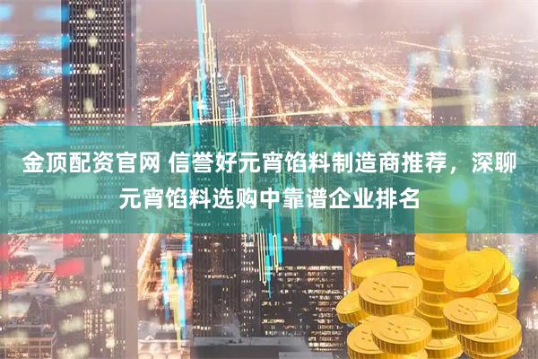 金顶配资官网 信誉好元宵馅料制造商推荐，深聊元宵馅料选购中靠谱企业排名