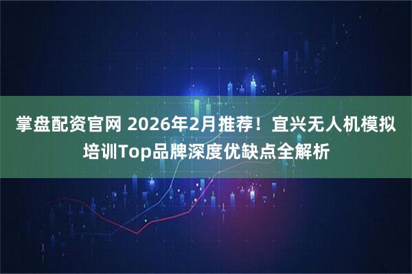掌盘配资官网 2026年2月推荐！宜兴无人机模拟培训Top品牌深度优缺点全解析