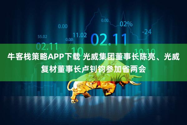 牛客栈策略APP下载 光威集团董事长陈亮、光威复材董事长卢钊钧参加省两会