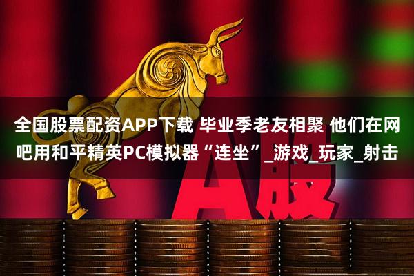全国股票配资APP下载 毕业季老友相聚 他们在网吧用和平精英PC模拟器“连坐”_游戏_玩家_射击