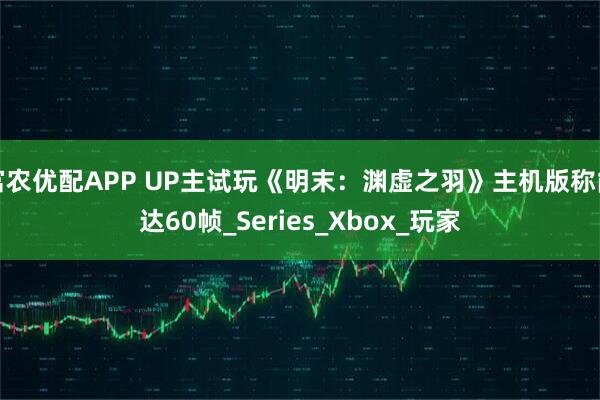 富农优配APP UP主试玩《明末：渊虚之羽》主机版称能达60帧_Series_Xbox_玩家