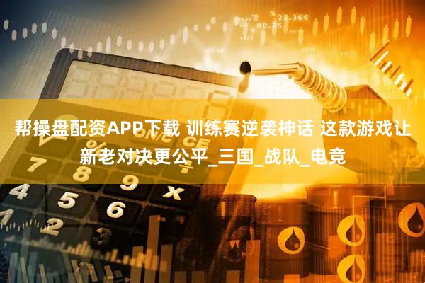 帮操盘配资APP下载 训练赛逆袭神话 这款游戏让新老对决更公平_三国_战队_电竞