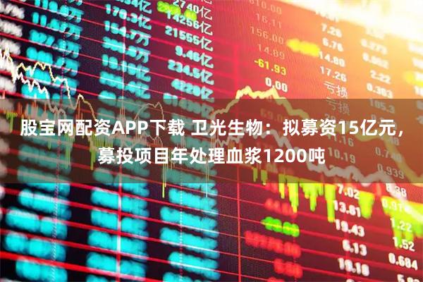 股宝网配资APP下载 卫光生物：拟募资15亿元，募投项目年处理血浆1200吨