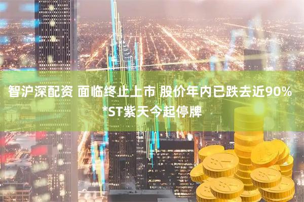 智沪深配资 面临终止上市 股价年内已跌去近90% *ST紫天今起停牌