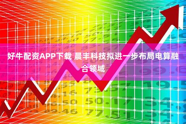 好牛配资APP下载 晨丰科技拟进一步布局电算融合领域