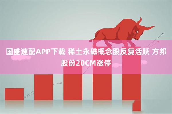 国盛速配APP下载 稀土永磁概念股反复活跃 方邦股份20CM涨停