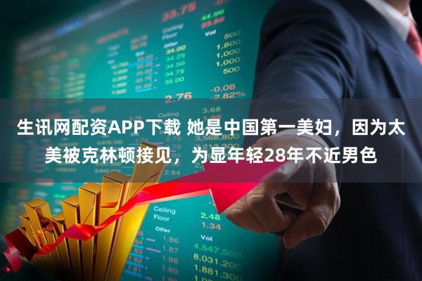 生讯网配资APP下载 她是中国第一美妇，因为太美被克林顿接见，为显年轻28年不近男色