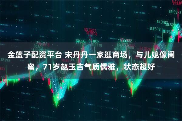 金篮子配资平台 宋丹丹一家逛商场，与儿媳像闺蜜，71岁赵玉吉气质儒雅，状态超好