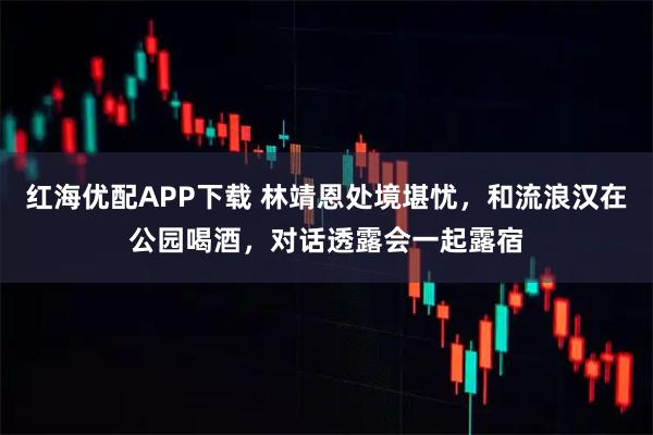 红海优配APP下载 林靖恩处境堪忧，和流浪汉在公园喝酒，对话透露会一起露宿