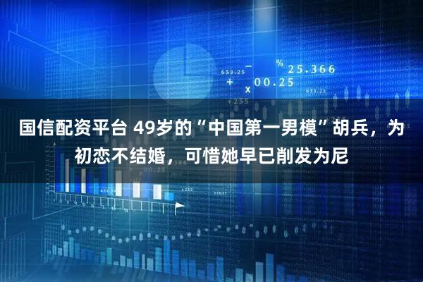 国信配资平台 49岁的“中国第一男模”胡兵，为初恋不结婚，可惜她早已削发为尼
