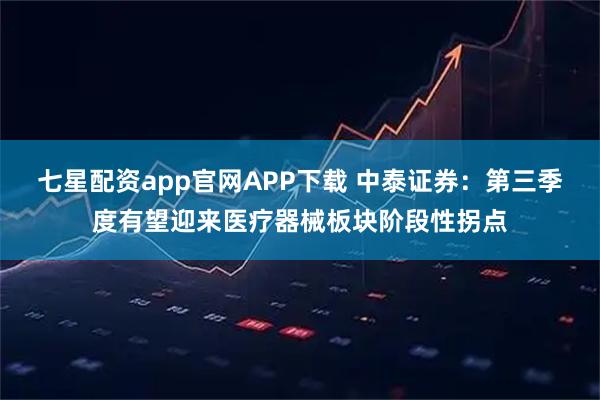 七星配资app官网APP下载 中泰证券：第三季度有望迎来医疗器械板块阶段性拐点