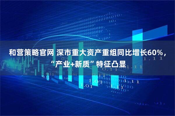 和营策略官网 深市重大资产重组同比增长60%，“产业+新质”特征凸显