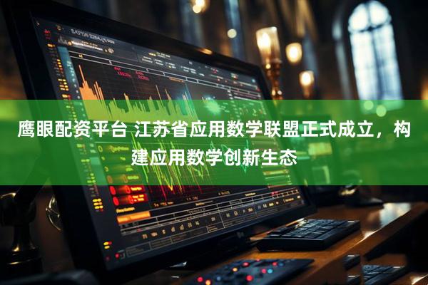 鹰眼配资平台 江苏省应用数学联盟正式成立，构建应用数学创新生态