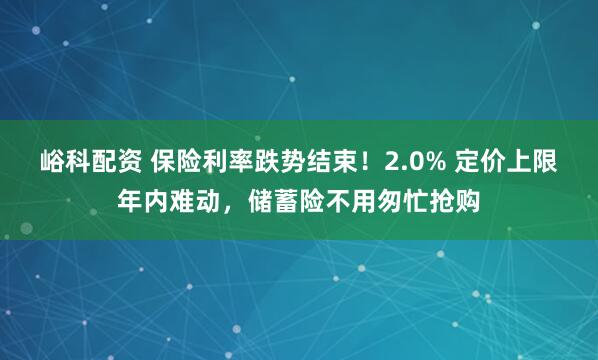 峪科配资 保险利率跌势结束！2.0% 定价上限年内难动，储蓄险不用匆忙抢购